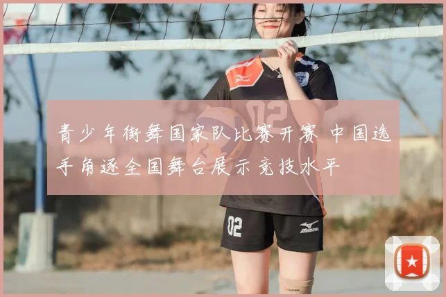 青少年街舞国家队比赛开赛 中国选手角逐全国舞台展示竞技水平