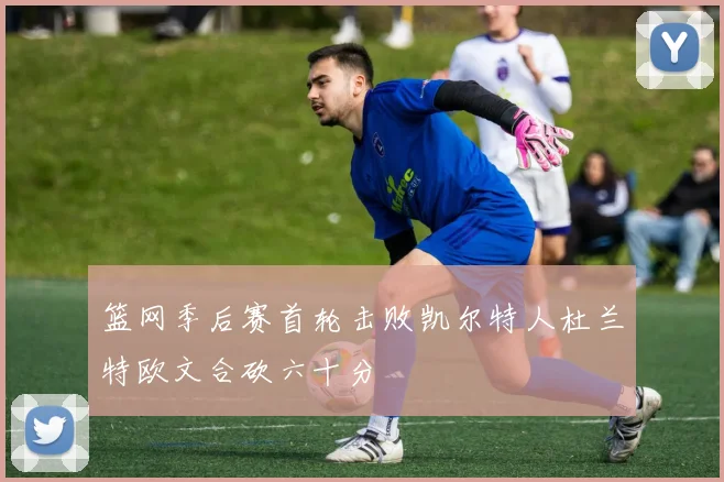 篮网季后赛首轮击败凯尔特人杜兰特欧文合砍六十分
