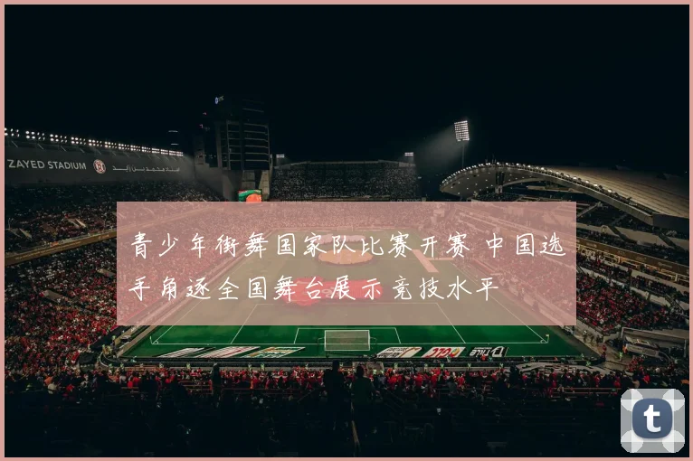 青少年街舞国家队比赛开赛 中国选手角逐全国舞台展示竞技水平
