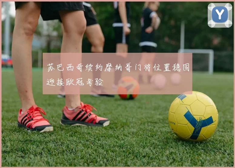 苏巴西奇续约摩纳哥门将位置稳固迎接欧冠考验