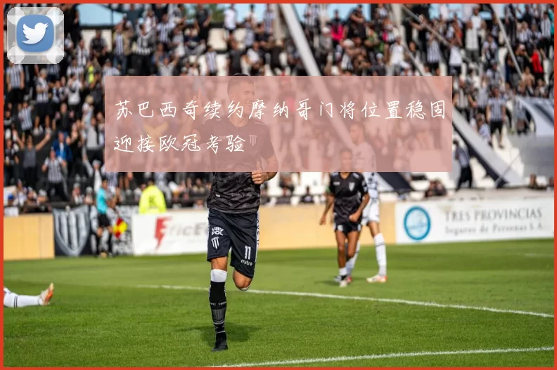 苏巴西奇续约摩纳哥门将位置稳固迎接欧冠考验