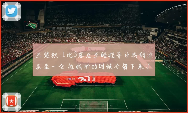 王楚钦_1比3落后王皓指导让我到沙发坐一会 给我讲的时候冷静下来了