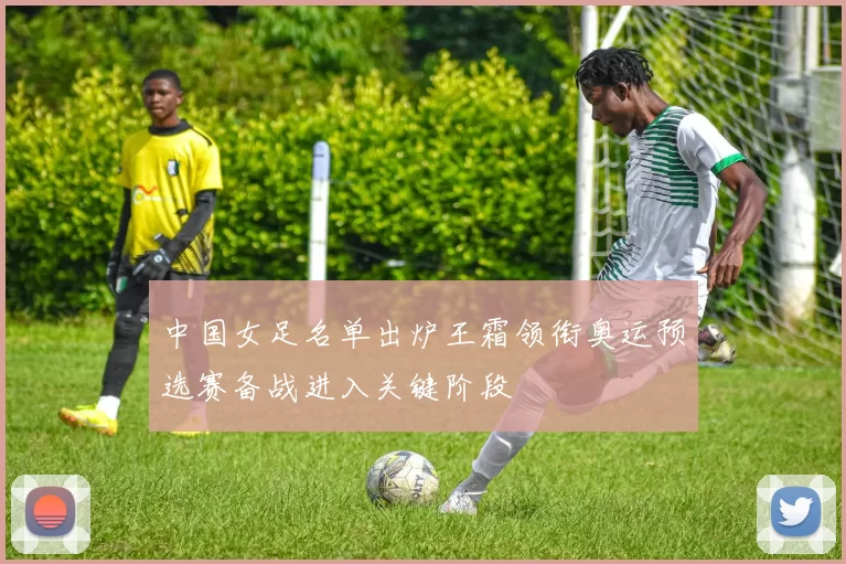 中国女足名单出炉王霜领衔奥运预选赛备战进入关键阶段