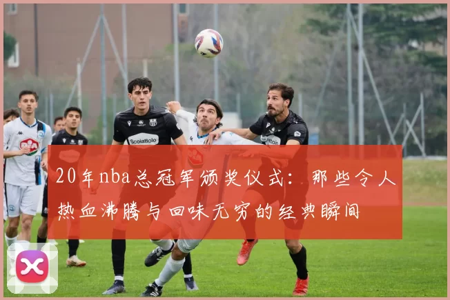 20年nba总冠军颁奖仪式：那些令人热血沸腾与回味无穷的经典瞬间