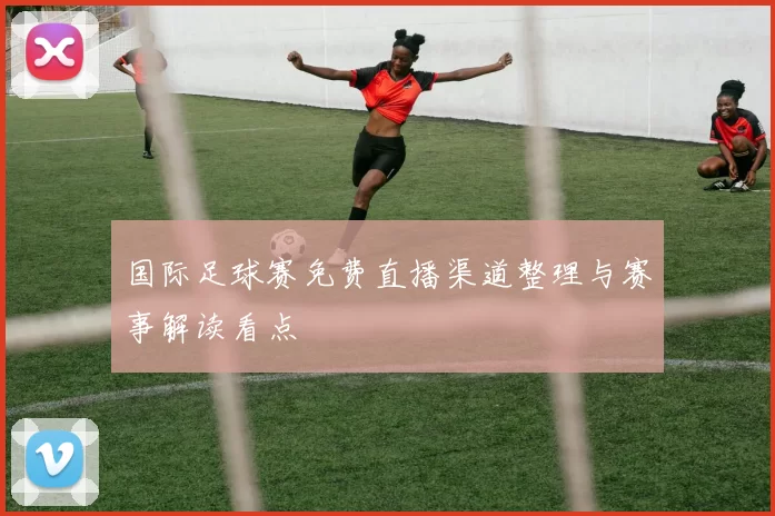 国际足球赛免费直播渠道整理与赛事解读看点