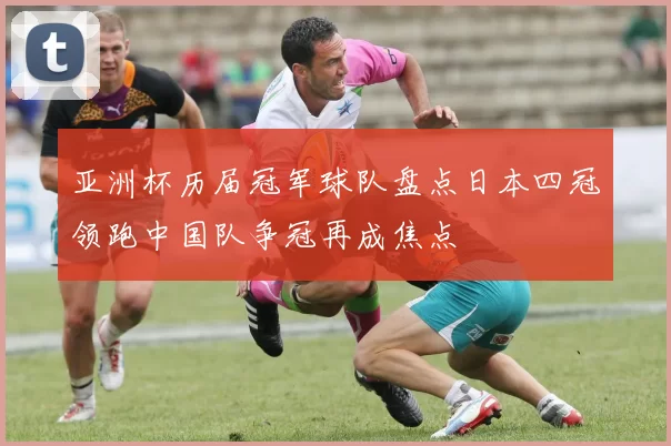 亚洲杯历届冠军球队盘点日本四冠领跑中国队争冠再成焦点