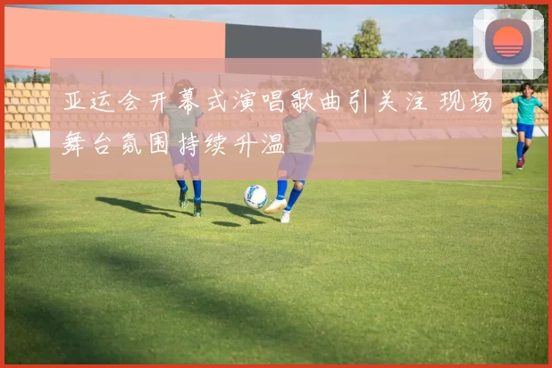 亚运会开幕式演唱歌曲引关注 现场舞台氛围持续升温