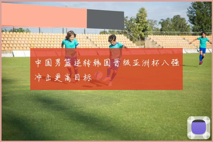 中国男篮逆转韩国晋级亚洲杯八强冲击更高目标