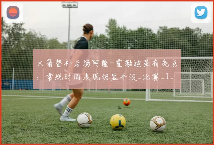 火箭替补后场阿隆-霍勒迪虽有亮点,常规时间表现仍显平淡_比赛_1_NBA