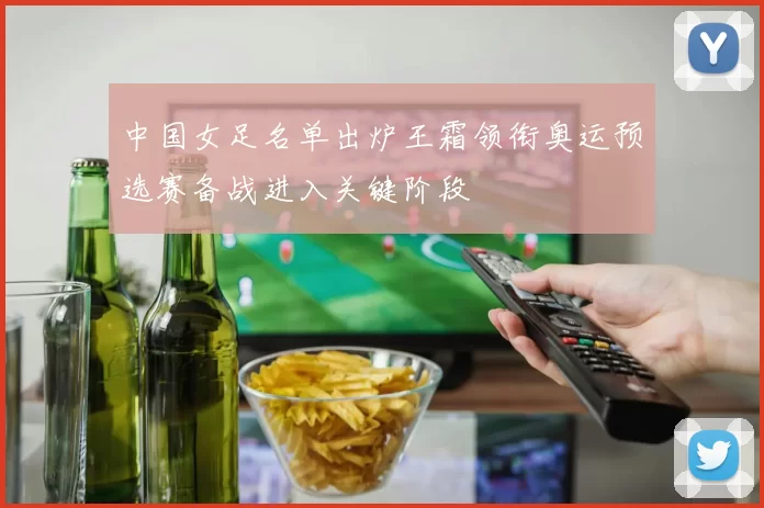 中国女足名单出炉王霜领衔奥运预选赛备战进入关键阶段