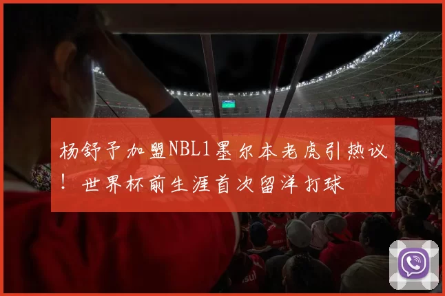 杨舒予加盟NBL1墨尔本老虎引热议!世界杯前生涯首次留洋打球